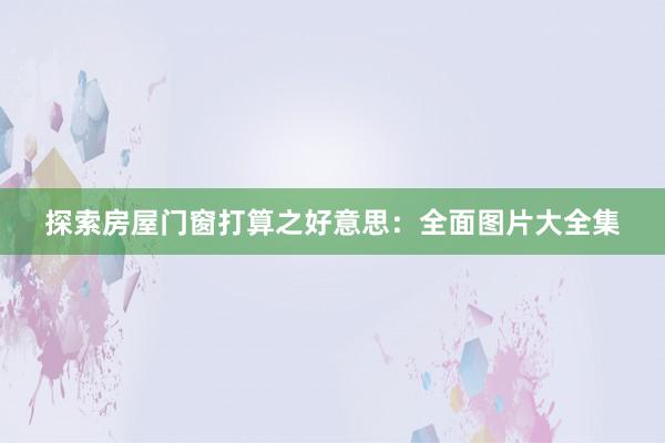 探索房屋门窗打算之好意思：全面图片大全集