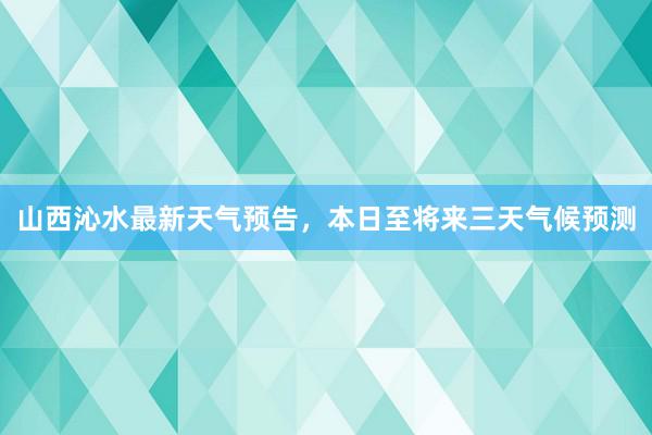 山西沁水最新天气预告，本日至将来三天气候预测