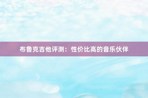 布鲁克吉他评测：性价比高的音乐伙伴